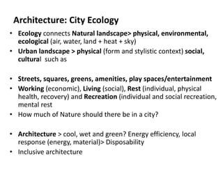 Architecture: City Ecology
• Ecology connects Natural landscape> physical, environmental,
ecological (air, water, land + heat + sky)
• Urban landscape > physical (form and stylistic context) social,
cultural such as
• Streets, squares, greens, amenities, play spaces/entertainment
• Working (economic), Living (social), Rest (individual, physical
health, recovery) and Recreation (individual and social recreation,
mental rest
• How much of Nature should there be in a city?
• Architecture > cool, wet and green? Energy efficiency, local
response (energy, material)> Disposability
• Inclusive architecture
 