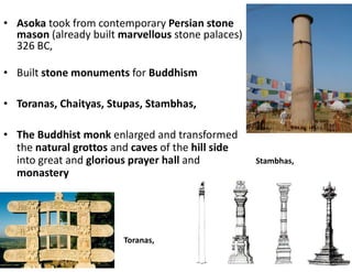• Asoka took from contemporary Persian stone
mason (already built marvellous stone palaces)
326 BC,
• Built stone monuments for Buddhism
• Toranas, Chaityas, Stupas, Stambhas,
• The Buddhist monk enlarged and transformed
the natural grottos and caves of the hill side
into great and glorious prayer hall and
monastery
Toranas,
Stambhas,
 