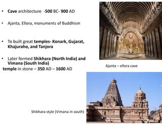 • Cave architecture -500 BC- 900 AD
• Ajanta, Ellora, monuments of Buddhism
• To built great temples- Konark, Gujarat,
Khajuraho, and Tanjora
• Later formed Shikhara (North India) and
Vimana (South India)
temple in stone – 350 AD – 1600 AD
Shikhara style (Vimana in south)
Ajanta – ellora cave
 