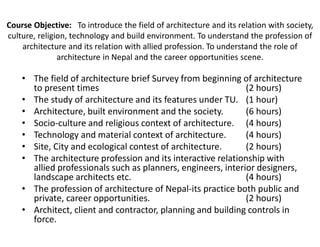 Course Objective: To introduce the field of architecture and its relation with society,
culture, religion, technology and build environment. To understand the profession of
architecture and its relation with allied profession. To understand the role of
architecture in Nepal and the career opportunities scene.
• The field of architecture brief Survey from beginning of architecture
to present times (2 hours)
• The study of architecture and its features under TU. (1 hour)
• Architecture, built environment and the society. (6 hours)
• Socio-culture and religious context of architecture. (4 hours)
• Technology and material context of architecture. (4 hours)
• Site, City and ecological contest of architecture. (2 hours)
• The architecture profession and its interactive relationship with
allied professionals such as planners, engineers, interior designers,
landscape architects etc. (4 hours)
• The profession of architecture of Nepal-its practice both public and
private, career opportunities. (2 hours)
• Architect, client and contractor, planning and building controls in
force.
 