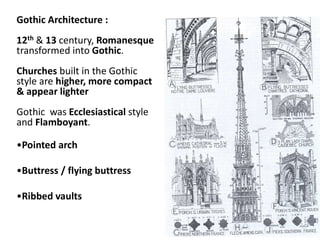 Gothic Architecture :
12th & 13 century, Romanesque
transformed into Gothic.
Churches built in the Gothic
style are higher, more compact
& appear lighter
Gothic was Ecclesiastical style
and Flamboyant.
•Pointed arch
•Buttress / flying buttress
•Ribbed vaults
 