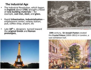 The Industrial Age
• The Industrial Revolution, which began
in England about 1760, brought a flood
of new building materials— for
example, cast iron, steel, and glass.
• Rapid Urbanization, Industrialization—
employment center, railway station,
pub, coffee shop, airport, etc
• Late 18th c. designers turned toward
the original Greek and Roman
prototypes, 19th century, Sir Joseph Paxton created
the Crystal Palace (1850-1851) in London, a
vast exhibition hall.
 