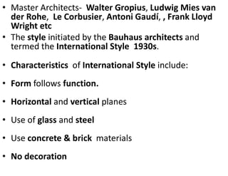 • Master Architects- Walter Gropius, Ludwig Mies van
der Rohe, Le Corbusier, Antoni Gaudí, , Frank Lloyd
Wright etc
• The style initiated by the Bauhaus architects and
termed the International Style 1930s.
• Characteristics of International Style include:
• Form follows function.
• Horizontal and vertical planes
• Use of glass and steel
• Use concrete & brick materials
• No decoration
 