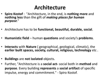 Architecture
• Spiro Kostof : "Architecture, in the end, is nothing more and
nothing less than the gift of making places for human
purpose.“
• Architecture has to be functional, beautiful, durable, social.
• Humanistic field – human questions and society’s problems.
• Interacts with Nature ( geographical, geological, climatic), the
earlier built spaces, society, cultural, religious, technology etc .
• Buildings are not isolated objects.
• Further, "Architecture is a social act- social both in method and
purpose. Every building represents a social artifact of specific
impulse, energy and commitment." - Spiro Kostof.
 