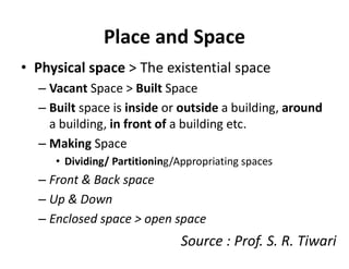 Place and Space
• Physical space > The existential space
– Vacant Space > Built Space
– Built space is inside or outside a building, around
a building, in front of a building etc.
– Making Space
• Dividing/ Partitioning/Appropriating spaces
– Front & Back space
– Up & Down
– Enclosed space > open space
Source : Prof. S. R. Tiwari
 