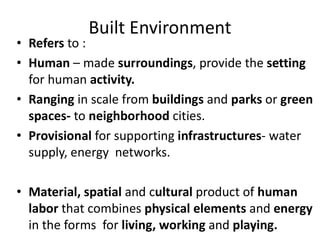 Built Environment
• Refers to :
• Human – made surroundings, provide the setting
for human activity.
• Ranging in scale from buildings and parks or green
spaces- to neighborhood cities.
• Provisional for supporting infrastructures- water
supply, energy networks.
• Material, spatial and cultural product of human
labor that combines physical elements and energy
in the forms for living, working and playing.
 