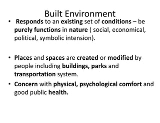 Built Environment
• Responds to an existing set of conditions – be
purely functions in nature ( social, economical,
political, symbolic intension).
• Places and spaces are created or modified by
people including buildings, parks and
transportation system.
• Concern with physical, psychological comfort and
good public health.
 