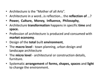 • Architecture is the “Mother of all Arts”.
• Architecture in a word…is reflection… the reflection of …?
• Power, Culture, Money, Influence, Philosophy,
• Architecture transformation happens in specific time and
space.
• Profession of architecture is produced and consumed with
market economy.
• Design of the total built environment,
• The macro level - town planning, urban design and
landscape architecture
• The micro level - architectural or construction details,
furniture.
• Systematic arrangement of forms, shapes, spaces and light
to change the environment.
 