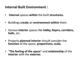 Internal Built Environment :
• Internal spaces within the built structures.
• Buildings create an environment within them
• Various interior spaces like lobby, foyers, corridors,
halls, etc.
• Properly planned interior should consider the
function of the space, proportions, scale,
• “The feeling of the space” and relationship of the
interior with the exterior.
 