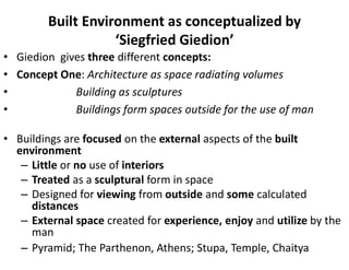 Built Environment as conceptualized by
‘Siegfried Giedion’
• Giedion gives three different concepts:
• Concept One: Architecture as space radiating volumes
• Building as sculptures
• Buildings form spaces outside for the use of man
• Buildings are focused on the external aspects of the built
environment
– Little or no use of interiors
– Treated as a sculptural form in space
– Designed for viewing from outside and some calculated
distances
– External space created for experience, enjoy and utilize by the
man
– Pyramid; The Parthenon, Athens; Stupa, Temple, Chaitya
 
