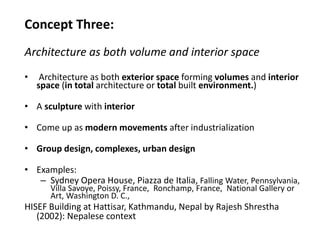 Concept Three:
Architecture as both volume and interior space
• Architecture as both exterior space forming volumes and interior
space (in total architecture or total built environment.)
• A sculpture with interior
• Come up as modern movements after industrialization
• Group design, complexes, urban design
• Examples:
– Sydney Opera House, Piazza de Italia, Falling Water, Pennsylvania,
Villa Savoye, Poissy, France, Ronchamp, France, National Gallery or
Art, Washington D. C.,
HISEF Building at Hattisar, Kathmandu, Nepal by Rajesh Shrestha
(2002): Nepalese context
 