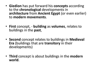 • Giedion has put forward his concepts according
to the chronological developments in
architecture from Ancient Egypt (or even earlier)
to modern movements.
• First concept, - building as volumes, relates to
buildings in the past,
• Second concept relates to buildings in Medieval
Era (buildings that are transitory in their
developments)
• Third concept is about buildings in the modern
world.
 