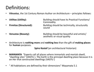 Definitions:
• Vitruvius, the 1st Century Roman Author on Architecture – principles follows:
• Utilitas (Utility): Building should have its Practical Functions/
Commodity
• Firmitas (Structured): Building should be technically, structurally
sound
• Venustas (Beauty): Building should be beautiful and artistic/
aesthetic or visual quality
• Architecture is nothing more and nothing less than the gift of making places
for human purposes.
Spiro Kostof (an architectural historian)
• MAYAMATA "Experts call all places where immortals and mortals dwell,
"dwelling sites" (VASTU ). The Earth is the principal dwelling place because it is
on Her that constructed dwellings (VASTU )
• " All habitations are defined by their dimensions" Mayamata 5.1
 