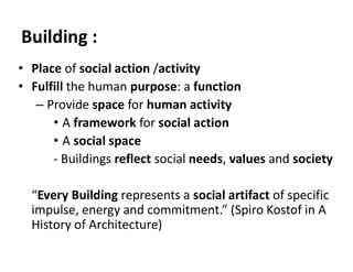 Building :
• Place of social action /activity
• Fulfill the human purpose: a function
– Provide space for human activity
• A framework for social action
• A social space
- Buildings reflect social needs, values and society
“Every Building represents a social artifact of specific
impulse, energy and commitment.” (Spiro Kostof in A
History of Architecture)
 