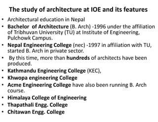 The study of architecture at IOE and its features
• Architectural education in Nepal
• Bachelor of Architecture (B. Arch) -1996 under the affiliation
of Tribhuvan University (TU) at Institute of Engineering,
Pulchowk Campus.
• Nepal Engineering College (nec) -1997 in affiliation with TU,
started B. Arch in private sector.
• By this time, more than hundreds of architects have been
produced.
• Kathmandu Engineering College (KEC),
• Khwopa engineering College
• Acme Engineering College have also been running B. Arch
course.
• Himalaya College of Engineering
• Thapathali Engg. College
• Chitawan Engg. College
 
