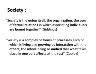 Society :
“Society is the union itself, the organization, the sum
of formal relations in which associating individuals
are bound together” (Giddings)
“Society is a complex of forms or processes each of
which is living and growing by interaction with the
others, the whole being so unified that what takes
place in one part affects all the rest” (Cooley)
 
