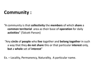 Community :
“A community is that collectivity the members of which share a
common territorial area as their base of operation for daily
activities” (Talcott Parson)
“Any circle of people who live together and belong together in such
a way that they do not share this or that particular interest only,
but a whole set of interest”
Ex. – Locality, Permanency, Naturality, A particular name.
 