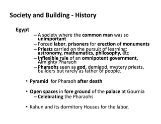 Society and Building - History
Egypt
– A society where the common man was so
unimportant
– Forced labor, prisoners for erection of monuments
– Priests carried on the pursuit of learning:
astronomy, mathematics, philosophy, etc
– Inflexible rule of an omnipotent government,
Almighty Pharaoh
– Pharaohs seen as god, demigod, mystery priests,
builders but rarely as father of people.
• Pyramid for Pharaoh after death
• Open spaces in fore ground of the palace at Gournia
– Celebrating the Pharaohs
• Kahun and its dormitory Houses for the labor,
 
