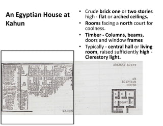 An Egyptian House at
Kahun
• Crude brick one or two stories
high - flat or arched ceilings.
• Rooms facing a north court for
coolness.
• Timber - Columns, beams,
doors and window frames
• Typically - central hall or living
room, raised sufficiently high -
Clerestory light.
 