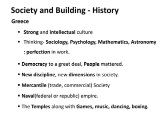 Society and Building - History
Greece
 Strong and intellectual culture
 Thinking- Sociology, Psychology, Mathematics, Astronomy
: perfection in work.
 Democracy to a great deal, People mattered.
 New discipline, new dimensions in society.
 Mercantile (trade, commercial) Society
 Naval(federal or republic) empire.
 The Temples along with Games, music, dancing, boxing.
 
