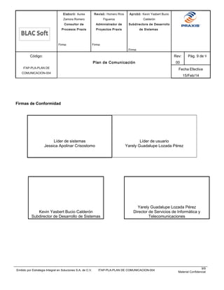 Elaboró: Aurea
Zamora Romero
Consultor de
Procesos Praxis
Firma:
Revisó: Homero Ríos
Figueroa
Administrador de
Proyectos Praxis
Firma:
Aprobó: Kevin Yasbert Bucio
Calderón
Subdirectora de Desarrollo
de Sistemas
Firma:
Código:
ITAP-PLA-PLAN DE
COMUNICACION-004
Plan de Comunicación
Rev:
00
Pág. 9 de 9
Fecha Efectiva
15/Feb/14
Firmas de Conformidad
Líder de sistemas
Jessica Apolinar Crisostomo
Líder de usuario
Yarely Guadalupe Lozada Pérez
Kevin Yasbert Bucio Calderón
Subdirector de Desarrollo de Sistemas
Yarely Guadalupe Lozada Pérez
Director de Servicios de Informática y
Telecomunicaciones
Emitido por Estrategia Integral en Soluciones S.A. de C.V. ITAP-PLA-PLAN DE COMUNICACION-004
9/9
Material Confidencial
 