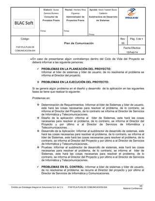 Elaboró: Aurea
Zamora Romero
Consultor de
Procesos Praxis
Firma:
Revisó: Homero Ríos
Figueroa
Administrador de
Proyectos Praxis
Firma:
Aprobó: Kevin Yasbert Bucio
Calderón
Subdirectora de Desarrollo
de Sistemas
Firma:
Código:
ITAP-PLA-PLAN DE
COMUNICACION-004
Plan de Comunicación
Rev:
00
Pág. 3 de 9
Fecha Efectiva
15/Feb/14
• En caso de presentarse algún contratiempo dentro del Ciclo de Vida del Proyecto se
deberá informar a las siguiente personas:
 PROBLEMAS EN LA PLANEACIÓN DEL PROYECTO:
Informar al líder de sistemas y líder de usuario, de no resolverse el problema se
informa al Director del proyecto.
 PROBLEMAS EN LA EJECUCIÓN DEL PROYECTO:
Si se genera algún problema en el diseño y desarrollo de la aplicación en las siguientes
fases se tiene que realizar lo siguiente:
Problemas en:
 Determinación de Requerimientos: Informar al líder de Sistemas y líder de usuario,
este hará las cosas necesarias para resolver el problema, de lo contrario, se
informa al Director del Proyecto, de lo contrario se informa al Director de Servicios
de Informática y Telecomunicaciones.
 Diseño de la aplicación: informa al líder de Sistemas, este hará las cosas
necesarias para resolver el problema, de lo contrario, se informa al Director del
Proyecto y por último a al Director de Servicios de Informática y
Telecomunicaciones..
 Desarrollo de la Aplicación: Informar al suddirector de desarrollo de sistemas, este
hará las cosas necesarias para resolver el problema, de lo contrario, se informa al
líder de Sistemas, este hará las cosas necesarias para resolver el problema, de lo
contrario, se informa al Director del Proyecto y por último a al Director de Servicios
de Informática y Telecomunicaciones..
 Pruebas: Informar al suddirector de desarrollo de sistemas, este hará las cosas
necesarias para resolver el problema, de lo contrario, se informa al líder de
Sistemas, este hará las cosas necesarias para resolver el problema, de lo
contrario, se informa al Director del Proyecto y por último a al Director de Servicios
de Informática y Telecomunicaciones.
 PROBLEMAS EN EL CONTROL: Informar a líder de sistemas y líder de usuario,
de no resolverse el problema, se recurre al Director del proyecto y por último al
Director de Servicios de Informática y Comunicaciones.
Emitido por Estrategia Integral en Soluciones S.A. de C.V. ITAP-PLA-PLAN DE COMUNICACION-004
3/9
Material Confidencial
 