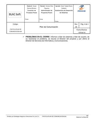 Elaboró: Aurea
Zamora Romero
Consultor de
Procesos Praxis
Firma:
Revisó: Homero Ríos
Figueroa
Administrador de
Proyectos Praxis
Firma:
Aprobó: Kevin Yasbert Bucio
Calderón
Subdirectora de Desarrollo
de Sistemas
Firma:
Código:
ITAP-PLA-PLAN DE
COMUNICACION-004
Plan de Comunicación
Rev:
00
Pág. 4 de 9
Fecha Efectiva
15/Feb/14
 PROBLEMAS EN EL CIERRE: Informar a líder de sistemas y líder de usuario, de
no resolverse el problema, se recurre al Director del proyecto y por último al
Director de Servicios de Informática y Comunicaciones.
Emitido por Estrategia Integral en Soluciones S.A. de C.V. ITAP-PLA-PLAN DE COMUNICACION-004
4/9
Material Confidencial
 