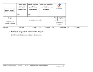 Elaboró: Aurea
Zamora Romero
Consultor de
Procesos Praxis
Firma:
Revisó: Homero Ríos
Figueroa
Administrador de
Proyectos Praxis
Firma:
Aprobó: Kevin Yasbert Bucio
Calderón
Subdirectora de Desarrollo
de Sistemas
Firma:
Código:
ITAP-PLA-PLAN DE
COMUNICACION-004
Plan de Comunicación
Rev:
00
Pág. 6 de 9
Fecha Efectiva
15/Feb/14
CIERRE 1 2 días 1 2 días 2 2 días 3 1 semana - 2 días
• Políticas de Resguardo de Información Del Proyecto
La información del proyecto se deberá almacenar en l
Emitido por Estrategia Integral en Soluciones S.A. de C.V. ITAP-PLA-PLAN DE COMUNICACION-004
6/9
Material Confidencial
 