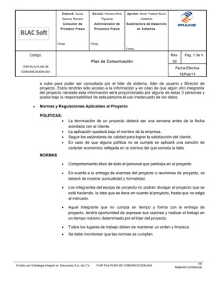 Elaboró: Aurea
Zamora Romero
Consultor de
Procesos Praxis
Firma:
Revisó: Homero Ríos
Figueroa
Administrador de
Proyectos Praxis
Firma:
Aprobó: Kevin Yasbert Bucio
Calderón
Subdirectora de Desarrollo
de Sistemas
Firma:
Código:
ITAP-PLA-PLAN DE
COMUNICACION-004
Plan de Comunicación
Rev:
00
Pág. 7 de 9
Fecha Efectiva
15/Feb/14
a nube para poder ser consultada por el líder de sistema, líder de usuario y Director de
proyecto. Estos tendrán sólo acceso a la información y en caso de que algún otro integrante
del proyecto necesite esta información será proporcionado por alguna de estas 3 personas y
queda bajo la responsabilidad de esta persona el uso inadecuado de los datos.
• Normas y Regulaciones Aplicables al Proyecto
POLITICAS:
• La terminación de un proyecto deberá ser una semana antes de la fecha
acordada con el cliente.
• La aplicación quedará bajo el nombre de la empresa.
• Seguir los estándares de calidad para lograr la satisfacción del cliente.
• En caso de que alguna política no se cumpla se aplicará una sanción de
carácter económico reflejada en la nómina del que cometa la falta.
NORMAS
• Comportamiento ético de todo el personal que participa en el proyecto
• En cuanto a la entrega de avances del proyecto o reuniones de proyecto, se
deberá de mostrar puntualidad y formalidad.
• Los integrantes del equipo de proyecto no podrán divulgar el proyecto que se
está haciendo, la idea que se tiene en cuanto al proyecto, hasta que no salga
al mercado.
• Aquel integrante que no cumpla en tiempo y forma con la entrega de
proyecto, tendrá oportunidad de expresar sus razones y realizar el trabajo en
un tiempo máximo determinado por el líder del proyecto.
• Todos los lugares de trabajo deben de mantener un orden y limpieza.
• Se debe monitorear que las normas se cumplan.
Emitido por Estrategia Integral en Soluciones S.A. de C.V. ITAP-PLA-PLAN DE COMUNICACION-004
7/9
Material Confidencial
 