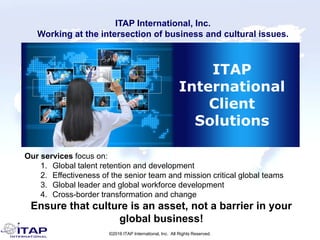 ©2016 ITAP International, Inc. All Rights Reserved.
ITAP
International
Client
Solutions
Our services focus on:
1. Global talent retention and development
2. Effectiveness of the senior team and mission critical global teams
3. Global leader and global workforce development
4. Cross-border transformation and change
Ensure that culture is an asset, not a barrier in your
global business!
ITAP International, Inc.
Working at the intersection of business and cultural issues.
 