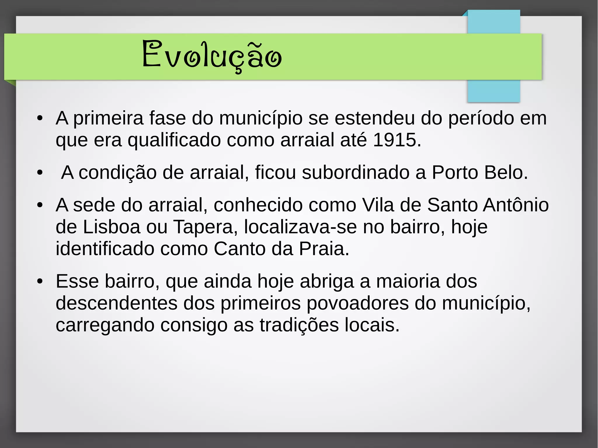 Evolução
● A primeira fase do município se estendeu do período em
que era qualificado como arraial até 1915.
● A condição de arraial, ficou subordinado a Porto Belo.
● A sede do arraial, conhecido como Vila de Santo Antônio
de Lisboa ou Tapera, localizava-se no bairro, hoje
identificado como Canto da Praia.
● Esse bairro, que ainda hoje abriga a maioria dos
descendentes dos primeiros povoadores do município,
carregando consigo as tradições locais.
 