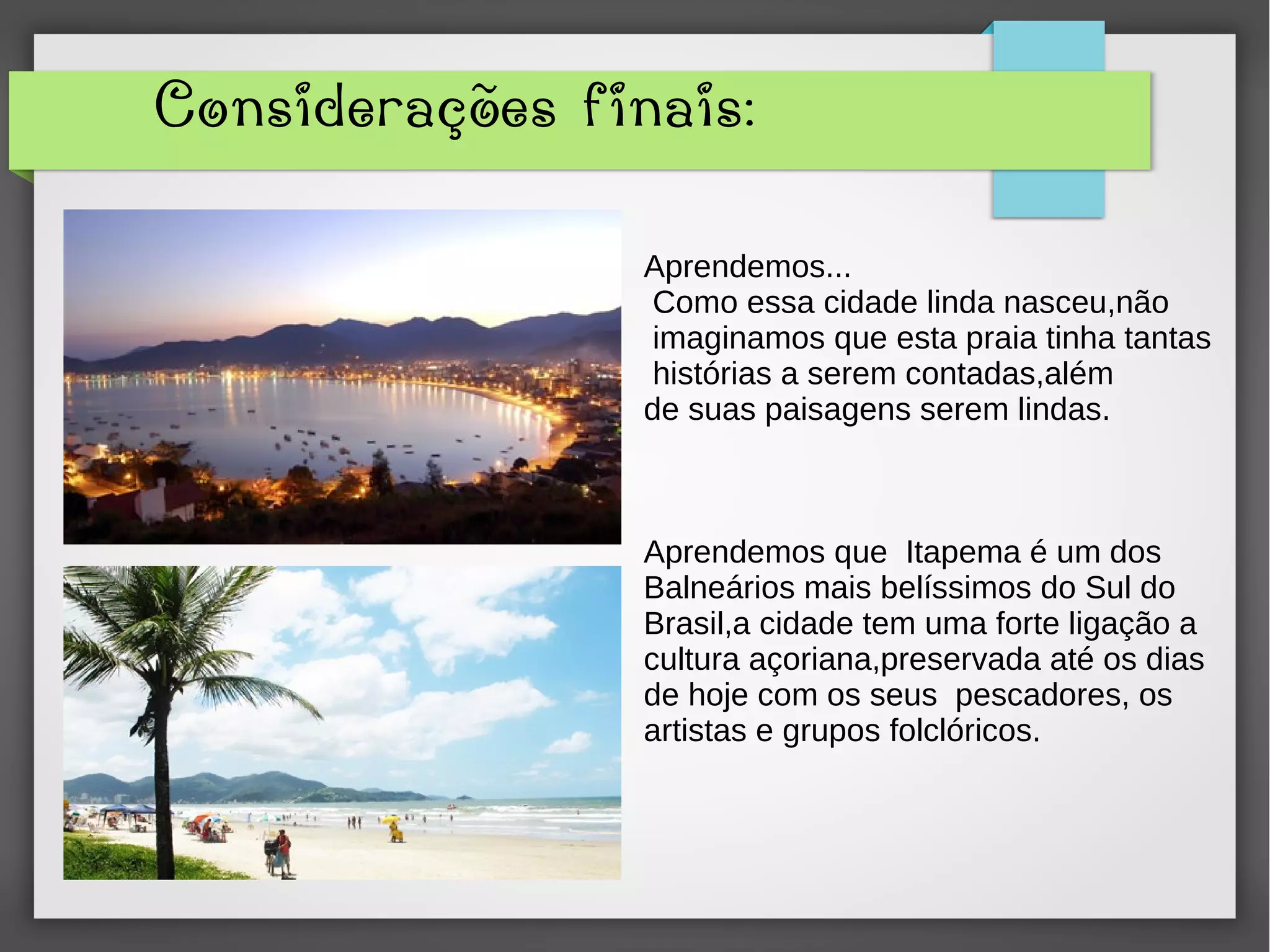 Considerações finais:
Aprendemos...
Como essa cidade linda nasceu,não
imaginamos que esta praia tinha tantas
histórias a serem contadas,além
de suas paisagens serem lindas.
Aprendemos que Itapema é um dos
Balneários mais belíssimos do Sul do
Brasil,a cidade tem uma forte ligação a
cultura açoriana,preservada até os dias
de hoje com os seus pescadores, os
artistas e grupos folclóricos.
 