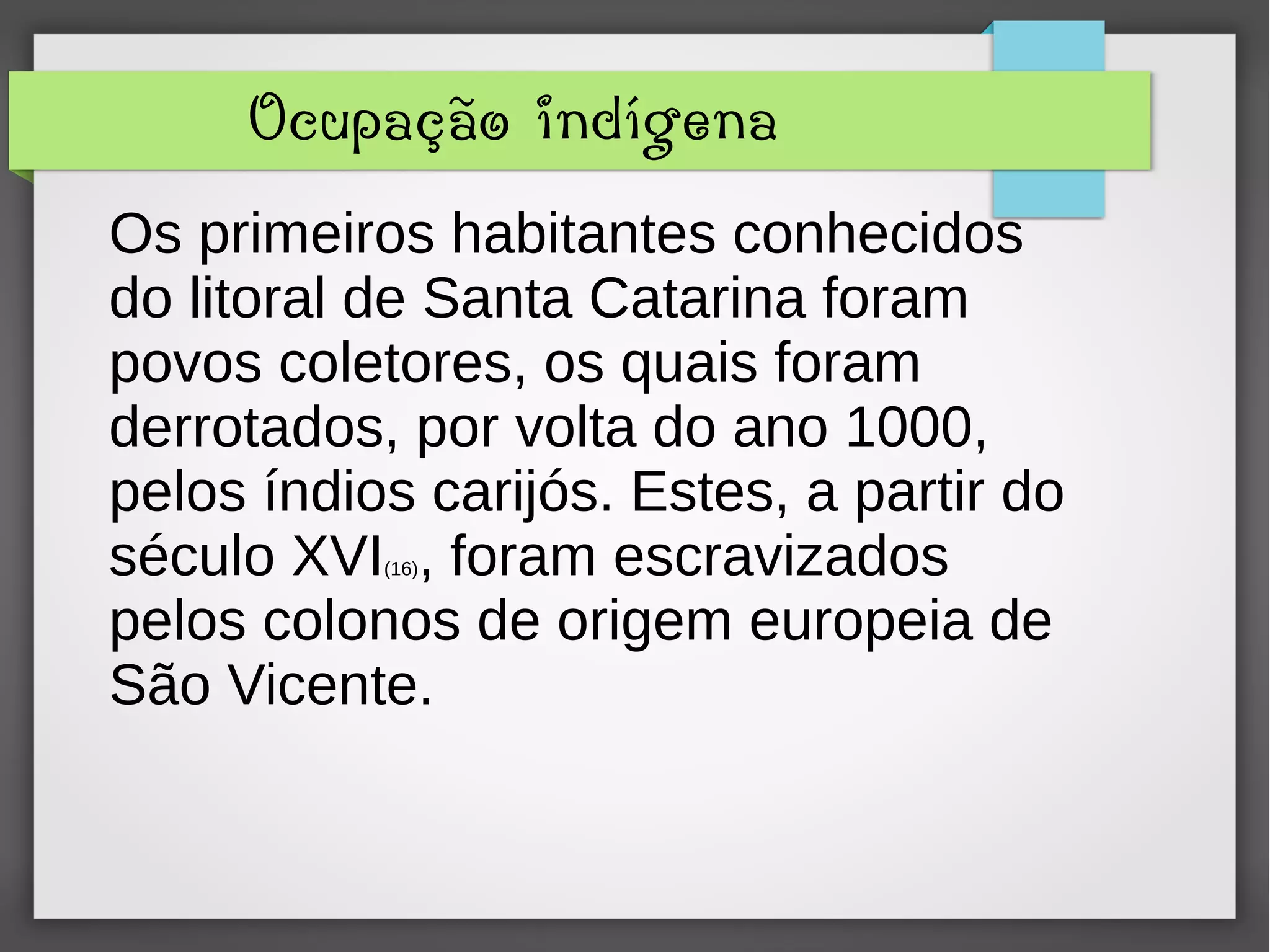 Ocupação indígena
Os primeiros habitantes conhecidos
do litoral de Santa Catarina foram
povos coletores, os quais foram
derrotados, por volta do ano 1000,
pelos índios carijós. Estes, a partir do
século XVI(16), foram escravizados
pelos colonos de origem europeia de
São Vicente.
 