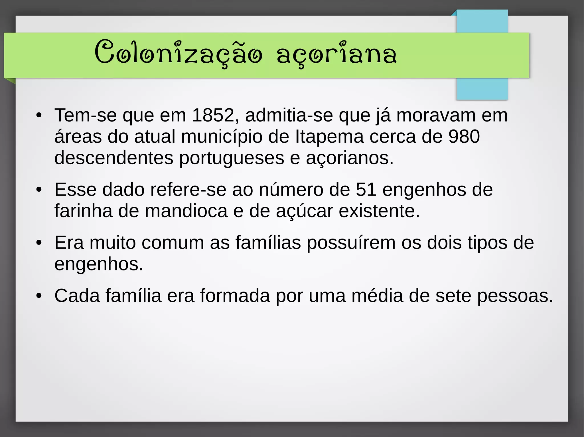Colonização açoriana
● Tem-se que em 1852, admitia-se que já moravam em
áreas do atual município de Itapema cerca de 980
descendentes portugueses e açorianos.
● Esse dado refere-se ao número de 51 engenhos de
farinha de mandioca e de açúcar existente.
● Era muito comum as famílias possuírem os dois tipos de
engenhos.
● Cada família era formada por uma média de sete pessoas.
 