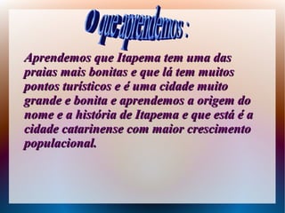 Aprendemos que Itapema tem uma dasAprendemos que Itapema tem uma das
praias mais bonitas e que lá tem muitospraias mais bonitas e que lá tem muitos
pontos turísticos e é uma cidade muitopontos turísticos e é uma cidade muito
grande e bonita e aprendemos a origem dogrande e bonita e aprendemos a origem do
nome e a história de Itapema e que está é anome e a história de Itapema e que está é a
cidade catarinense com maior crescimentocidade catarinense com maior crescimento
populacional.populacional.
 