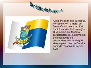 Até a chegada dos europeus,
no século XVI, o litoral de
Santa Catarina era território
tradicional dos índios carijós.
O Município de Itapema
caracterizou-se, inicialmente,
pela ocupação de
povoadores açorianos que
vieram para o sul do Brasil a
partir de meados do século
XVII.
 