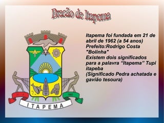 Itapema foi fundada em 21 deItapema foi fundada em 21 de
abril de 1962 (a 54 anos)abril de 1962 (a 54 anos)
Prefeito:Rodrigo CostaPrefeito:Rodrigo Costa
"Bolinha""Bolinha"
Existem dois significadosExistem dois significados
para a palavra “Itapema” Tupipara a palavra “Itapema” Tupi
itapebaitapeba
(Significado Pedra achatada e(Significado Pedra achatada e
gavião tesoura)gavião tesoura)
 