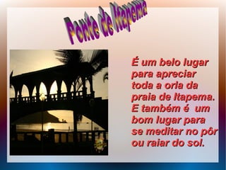 É um belo lugarÉ um belo lugar
para apreciarpara apreciar
toda a orla datoda a orla da
praia de Itapema.praia de Itapema.
E também é umE também é um
bom lugar parabom lugar para
se meditar no pôrse meditar no pôr
ou raiar do sol.ou raiar do sol.
 