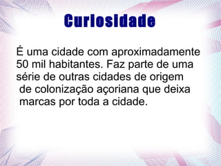 Curiosidade
É uma cidade com aproximadamente
50 mil habitantes. Faz parte de uma
série de outras cidades de origem
de colonização açoriana que deixa
marcas por toda a cidade.
 