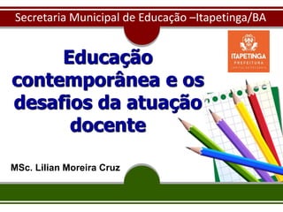 Educação
contemporânea e os
desafios da atuação
docente
MSc. Lilian Moreira Cruz
Secretaria Municipal de Educação –Itapetinga/BA
 