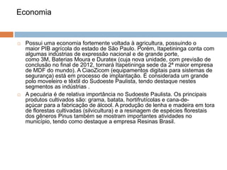 Economia





Possui uma economia fortemente voltada à agricultura, possuindo o
maior PIB agrícola do estado de São Paulo. Porém, Itapetininga conta com
algumas indústrias de expressão nacional e de grande porte,
como 3M, Baterias Moura e Duratex (cuja nova unidade, com previsão de
conclusão no final de 2012, tornará Itapetininga sede da 2ª maior empresa
de MDF do mundo). A CiaoZicom (equipamentos digitais para sistemas de
segurança) está em processo de implantação. É considerada um grande
polo moveleiro e têxtil do Sudoeste Paulista, tendo destaque nestes
segmentos as indústrias .
A pecuária é de relativa importância no Sudoeste Paulista. Os principais
produtos cultivados são: grama, batata, hortifrutícolas e cana-deaçúcar para a fabricação de álcool. A produção de lenha e madeira em tora
de florestas cultivadas (silvicultura) e a resinagem de espécies florestais
dos gêneros Pinus também se mostram importantes atividades no
município, tendo como destaque a empresa Resinas Brasil.

 