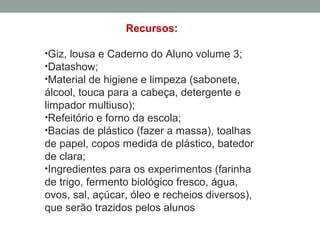 Recursos:
•Giz, lousa e Caderno do Aluno volume 3;
•Datashow;
•Material de higiene e limpeza (sabonete,
álcool, touca para a cabeça, detergente e
limpador multiuso);
•Refeitório e forno da escola;
•Bacias de plástico (fazer a massa), toalhas
de papel, copos medida de plástico, batedor
de clara;
•Ingredientes para os experimentos (farinha
de trigo, fermento biológico fresco, água,
ovos, sal, açúcar, óleo e recheios diversos),
que serão trazidos pelos alunos
 
