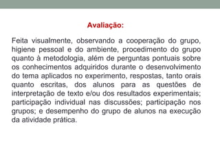Avaliação:
Feita visualmente, observando a cooperação do grupo,
higiene pessoal e do ambiente, procedimento do grupo
quanto à metodologia, além de perguntas pontuais sobre
os conhecimentos adquiridos durante o desenvolvimento
do tema aplicados no experimento, respostas, tanto orais
quanto escritas, dos alunos para as questões de
interpretação de texto e/ou dos resultados experimentais;
participação individual nas discussões; participação nos
grupos; e desempenho do grupo de alunos na execução
da atividade prática.
 