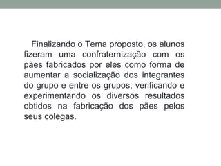 Finalizando o Tema proposto, os alunos
fizeram uma confraternização com os
pães fabricados por eles como forma de
aumentar a socialização dos integrantes
do grupo e entre os grupos, verificando e
experimentando os diversos resultados
obtidos na fabricação dos pães pelos
seus colegas.
 