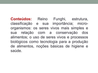 Conteúdos: Reino Funghi, estrutura,
classificação e sua importância; micro-
organismos: os seres vivos mais simples e
sua relação com a conservação dos
alimentos; o uso de seres vivos e processos
biológicos como tecnologia para a produção
de alimentos, noções básicas de higiene e
saúde.
 