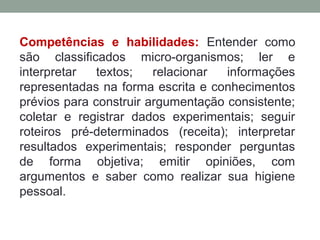 Competências e habilidades: Entender como
são classificados micro-organismos; ler e
interpretar textos; relacionar informações
representadas na forma escrita e conhecimentos
prévios para construir argumentação consistente;
coletar e registrar dados experimentais; seguir
roteiros pré-determinados (receita); interpretar
resultados experimentais; responder perguntas
de forma objetiva; emitir opiniões, com
argumentos e saber como realizar sua higiene
pessoal.
 