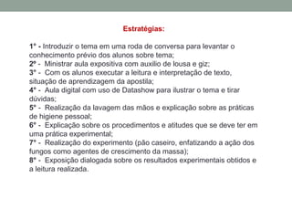 Estratégias:
1° - Introduzir o tema em uma roda de conversa para levantar o
conhecimento prévio dos alunos sobre tema;
2º - Ministrar aula expositiva com auxilio de lousa e giz;
3° - Com os alunos executar a leitura e interpretação de texto,
situação de aprendizagem da apostila;
4° - Aula digital com uso de Datashow para ilustrar o tema e tirar
dúvidas;
5° - Realização da lavagem das mãos e explicação sobre as práticas
de higiene pessoal;
6° - Explicação sobre os procedimentos e atitudes que se deve ter em
uma prática experimental;
7° - Realização do experimento (pão caseiro, enfatizando a ação dos
fungos como agentes de crescimento da massa);
8° - Exposição dialogada sobre os resultados experimentais obtidos e
a leitura realizada.
 