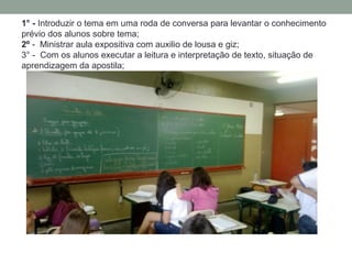 1° - Introduzir o tema em uma roda de conversa para levantar o conhecimento
prévio dos alunos sobre tema;
2º - Ministrar aula expositiva com auxilio de lousa e giz;
3° - Com os alunos executar a leitura e interpretação de texto, situação de
aprendizagem da apostila;
 