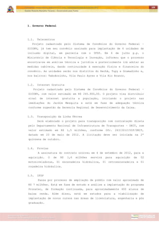 ITAPETININGA TRANSPARENTE, DEMOCRÁTICA E LEGAL: CONTRIBUIÇÃO PARA AS ELEIÇÕES 2012
Gestão Roberto Ramalho Tavares – Governando para Todos
Assessoria de Projetos Especiais e Controle Interno
Secretaria de Gabinete
109
1. Governo Federal
1.1. Telecentros
Projeto cadastrado pelo Sistema de Convênios do Governo Federal –
SICONV, já tem seu convênio assinado para implantação de 6 unidades de
inclusão digital, em parceria com o IFSP. Em 6 de julho p.p. o
Ministério de Ciência e Tecnologia e Inovação, informou que o processo
encontra-se em análise técnica e jurídica e posteriormente irá adotar as
medidas cabíveis, dando continuidade à execução física e financeira do
convênio. As unidades serão nos distritos do Rechã, Tupy e Gramadinho e,
nos bairros: Taboãozinho, Vila Paulo Ayres e Vila Rio Branco.
1.2. Internet Gratuita
Projeto cadastrado pelo Sistema de Convênios do Governo Federal –
SICONV, com valor estimado em R$ 245.900,00. O projeto visa distribuir
sinal de internet gratuita a população, iniciando o projeto nas
imediações do Jardim Mesquita e está em fase de adequação técnica
conforme sugestão da Gerencia Regional de Desenvolvimento da Caixa.
1.3. Transposição da Linha Férrea
Será elaborado o projeto para transposição com contratação direta
pelo Departamento Nacional de Infraestrutura de Transportes – DNIT, com
valor estimado em R$ 1,5 milhões, conforme Ofc. 263/2012/DIF/DNIT,
datado em 23 de maio de 2012. A licitação deve ser iniciada na 2ª
quinzena de outubro.
1.4. Provias
A assinatura do contrato ocorreu em 4 de setembro de 2012, para a
aquisição. O de R$ 1,6 milhões servirá para aquisição de 02
motoniveladoras, 01 escavadeira hidráulica, 01 retroescavadeira e 01
roçadeira hidráulica.
1.5. IFSP
Passa por processo de ampliação de prédio com valor aproximado de
R$ 7 milhões. Está em fase de estudo e análise a implantação do programa
Pronatec, de formação continuada, para aproximadamente 400 alunos de
baixa renda. Além disso, está em estudos para a viabilização de
implantação de novos cursos nas áreas de licenciatura, engenharia e pós
graduação.
 