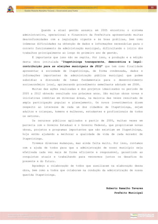 ITAPETININGA TRANSPARENTE, DEMOCRÁTICA E LEGAL: CONTRIBUIÇÃO PARA AS ELEIÇÕES 2012
Gestão Roberto Ramalho Tavares – Governando para Todos
Assessoria de Projetos Especiais e Controle Interno
Secretaria de Gabinete
11
Quando a atual gestão assumiu em 2005 encontrou o sistema
administrativo, operacional e financeiro da Prefeitura apresentando muitas
desconformidades com a legislação vigente e às boas práticas, bem como
inúmeras dificuldades na obtenção de dados e informações necessárias para o
correto funcionamento da administração municipal, dificultando o início dos
trabalhos principalmente ao longo do primeiro ano de gestão.
É importante que isso não se repita. Por isso, a produção e a edição
desta obra intitulada “Itapetininga transparente, democrática e legal:
contribuição para as eleições municipais de 2012” que tem como finalidade
apresentar à sociedade de Itapetininga, de forma condensada, dados e
informações importantes da administração pública municipal que podem
subsidiar a discussão de temas fundamentais para o desenvolvimento
socioeconômico local, aprimorando procedimento semelhante adotado em 2008.
Muitas das ações realizadas e dos projetos idealizados no período de
2005 a 2012 obterão resultado nos próximos anos. São muitas obras novas e
iniciativas inéditas em diversas áreas, na maioria das vezes resultado de
ampla participação popular e planejamento. Os novos investimentos dizem
respeito ao interesse de cada um dos cidadãos de Itapetininga, sejam
adultos e crianças, homens e mulheres, estudantes e profissionais de todos
os setores.
Os recursos públicos aplicados a partir de 2005, muitas vezes em
parceria com o Governo Estadual e o Governo Federal, que propiciaram novas
obras, projetos e programas importantes que não existiam em Itapetininga,
hoje estão ajudando a melhorar a qualidade de vida de cada morador de
Itapetininga.
Tivemos diversas mudanças, mas ainda falta muito. Por isso, contamos
com a ajuda de todos para que a administração de nosso município seja
efetivada cada vez mais de forma eficiente e responsável, garantindo as
conquistas atuais e trabalhando para vencermos juntos os desafios do
presente e do futuro.
Agradeço a colaboração de todos que auxiliaram na elaboração dessa
obra, bem como a todos que colaboram na condução da administração de nossa
querida Itapetininga.
Roberto Ramalho Tavares
Prefeito Municipal
 